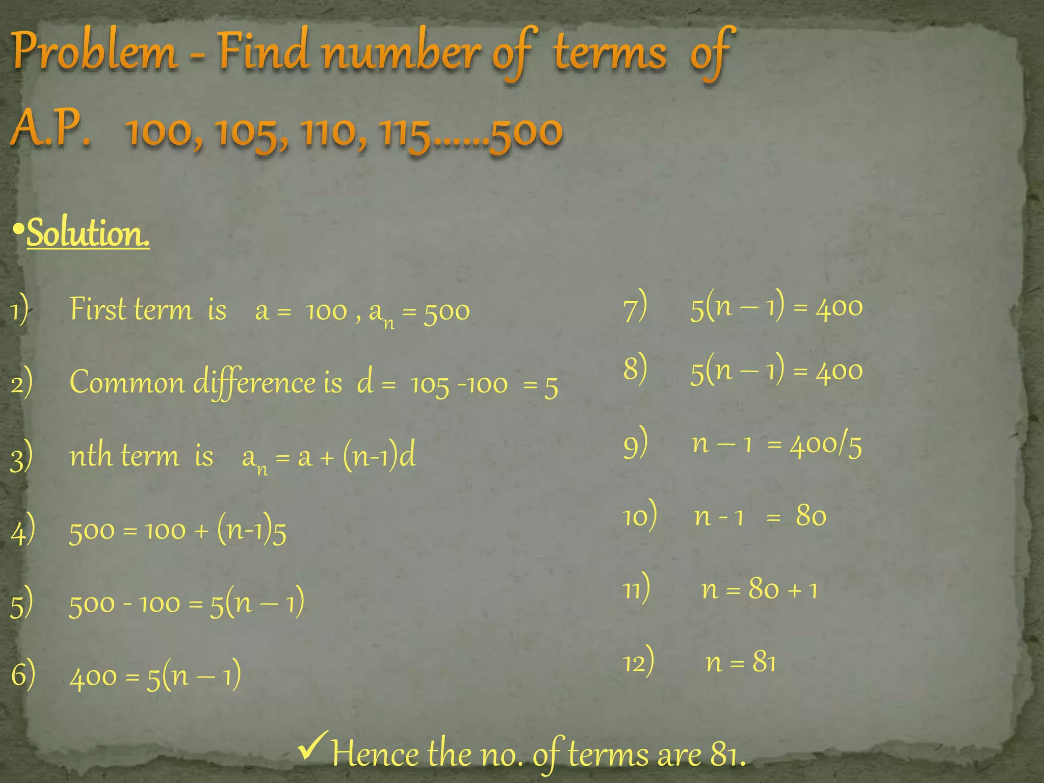 •Solution. 
1) First term is a = 100 , an = 500 
2) Common difference is d = 105 -100 = 5 
3) nth term is an = a + (n-1)d 
4) 500 = 100 + (n-1)5 
5) 500 - 100 = 5(n – 1) 
6) 400 = 5(n – 1) 
7) 5(n – 1) = 400 
8) 5(n – 1) = 400 
9) n – 1 = 400/5 
10) n - 1 = 80 
11) n = 80 + 1 
12) n = 81 
Hence the no. of terms are 81. 
 