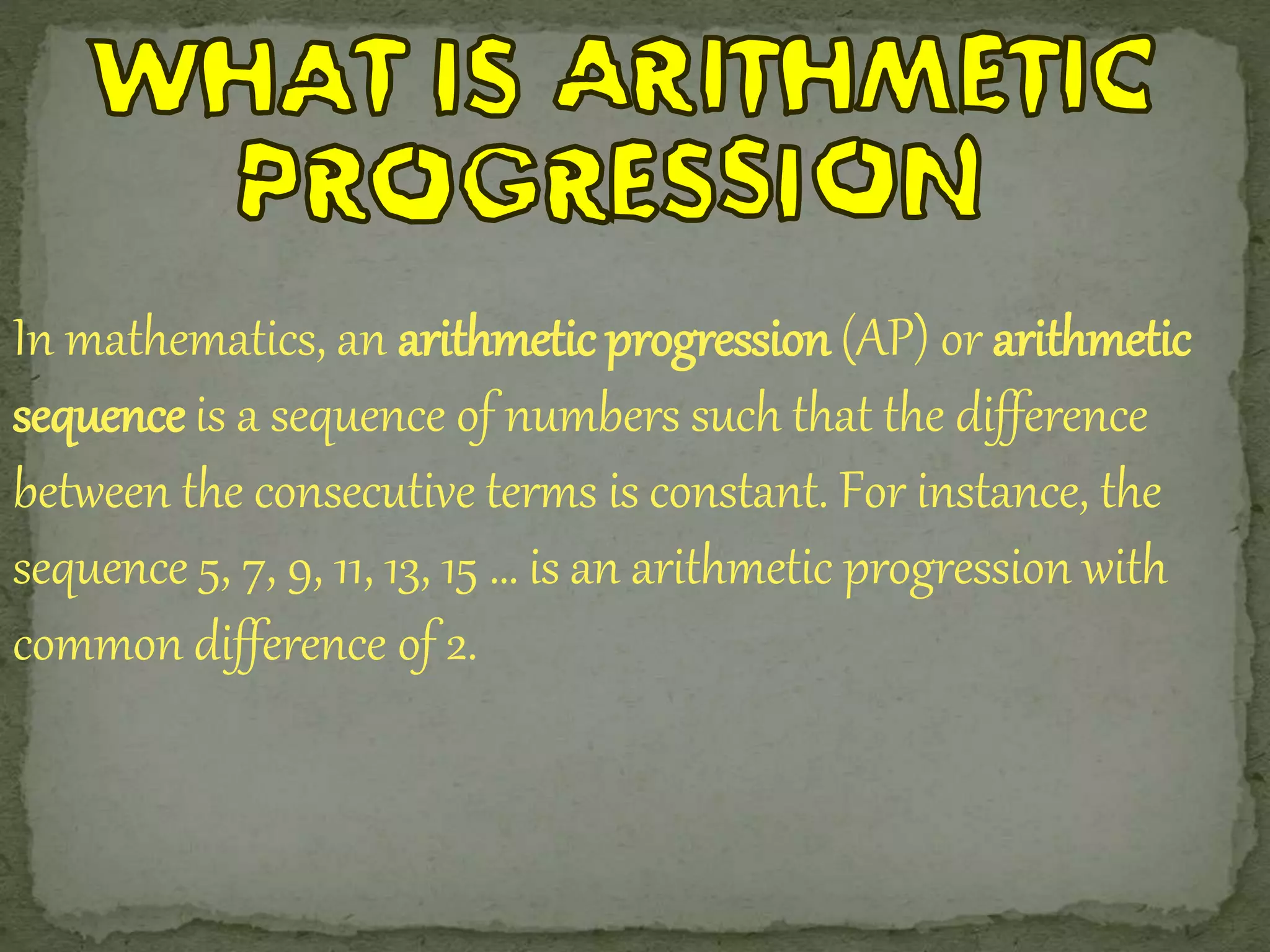 In mathematics, an arithmetic progression (AP) or arithmetic 
sequence is a sequence of numbers such that the difference 
between the consecutive terms is constant. For instance, the 
sequence 5, 7, 9, 11, 13, 15 … is an arithmetic progression with 
common difference of 2. 
 