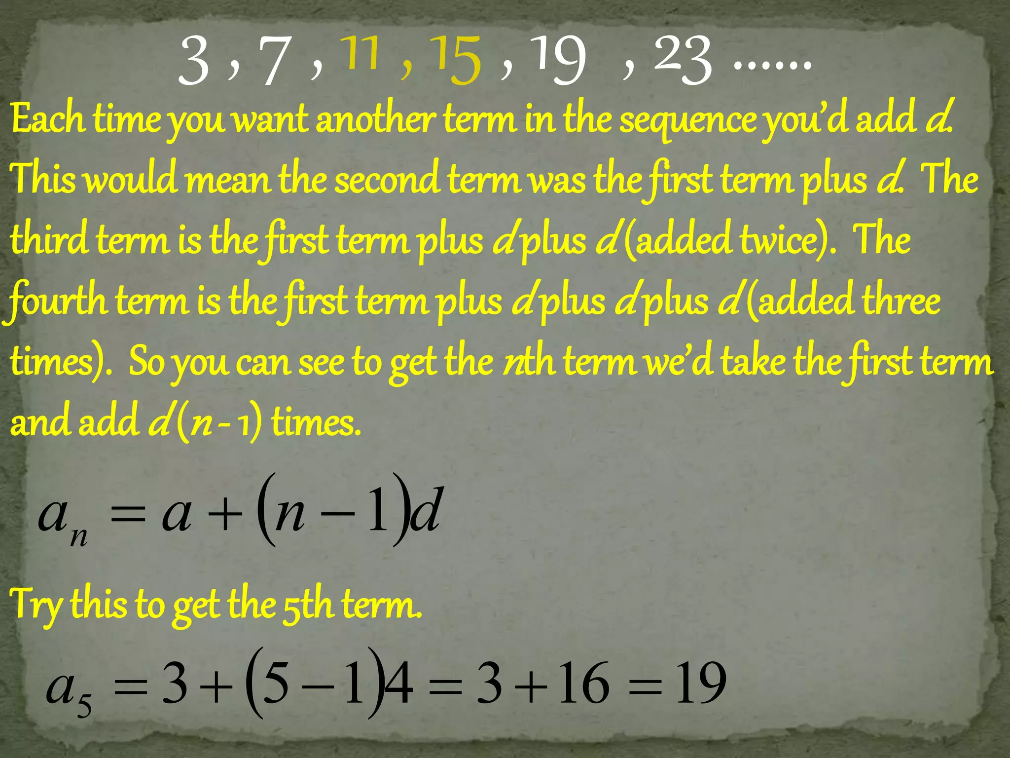 3 , 7 , 11 , 15 , 19 , 23 …… 
Each time you want another term in the sequence you’d add d. 
This would mean the second term was the first term plus d. The 
third term is the first term plus d plus d (added twice). The 
fourth term is the first term plus d plus d plus d (added three 
times). So you can see to get the nth term we’d take the first term 
and add d (n - 1) times. 
a a n d n   1 
Try this to get the 5th term. 
3 5 14 3 16 19 5 a       
 