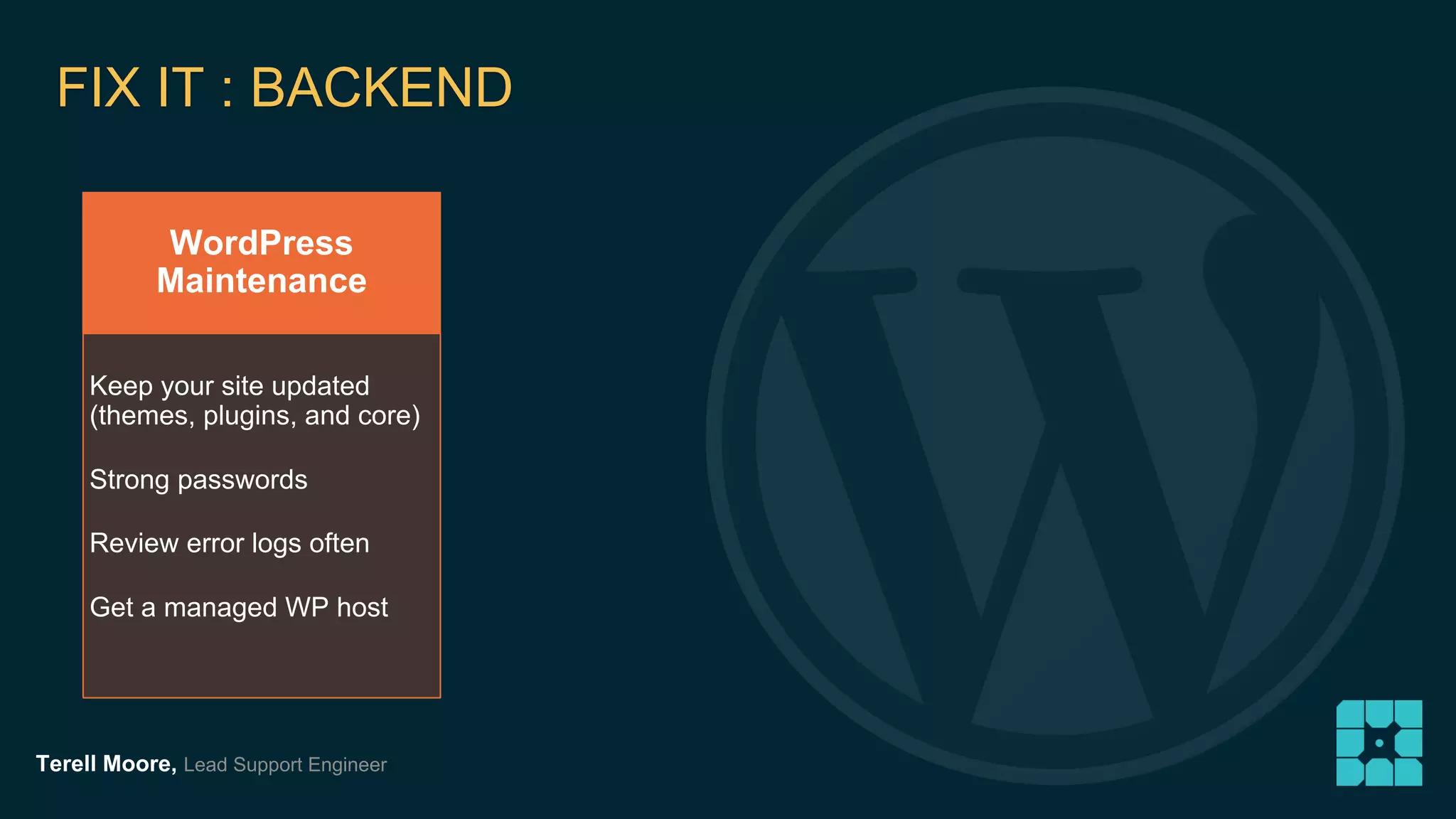 FIX IT : BACKEND 
WordPress 
Maintenance 
Keep your site updated 
(themes, plugins, and core) 
Strong passwords 
Review error logs often 
Get a managed WP host 
Terell Moore, Lead Support Engineer 
 