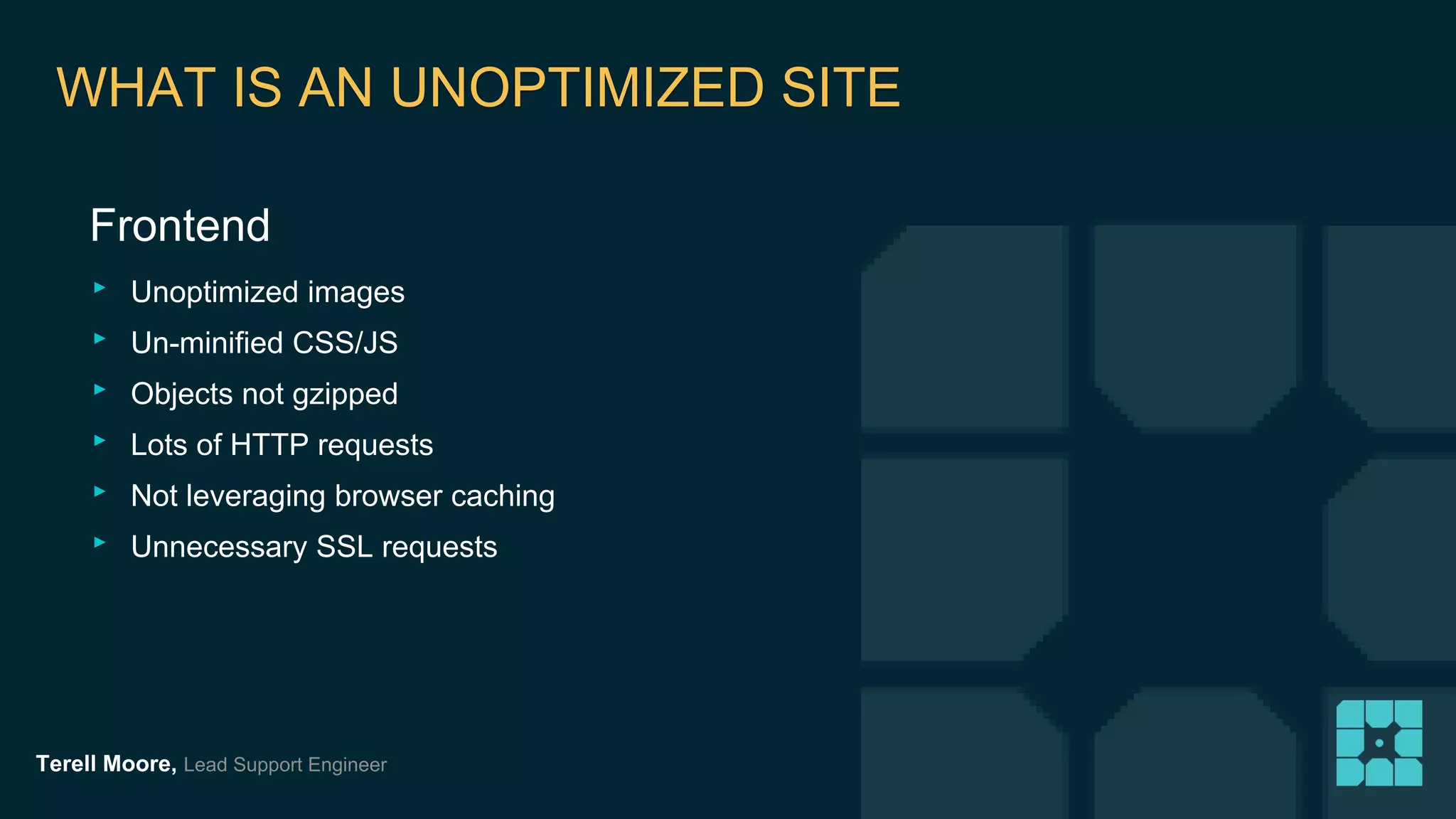 WHAT IS AN UNOPTIMIZED SITE 
Frontend 
‣ Unoptimized images 
‣ Un-minified CSS/JS 
‣ Objects not gzipped 
‣ Lots of HTTP requests 
‣ Not leveraging browser caching 
‣ Unnecessary SSL requests 
Terell Moore, Lead Support Engineer 
 