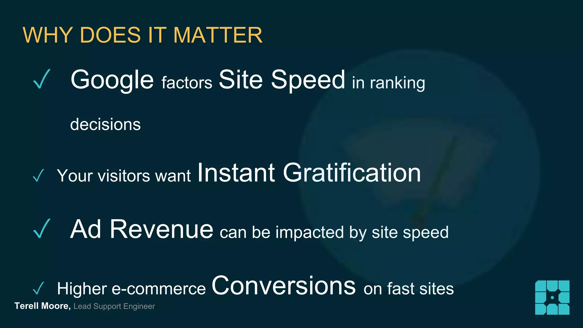 WHY DOES IT MATTER 
✓ Google factors Site Speed in ranking 
decisions 
✓ Your visitors want Instant Gratification 
✓ Ad Revenue can be impacted by site speed 
✓ Higher e-commerce Conversions on fast sites 
Terell Moore, Lead Support Engineer 
 