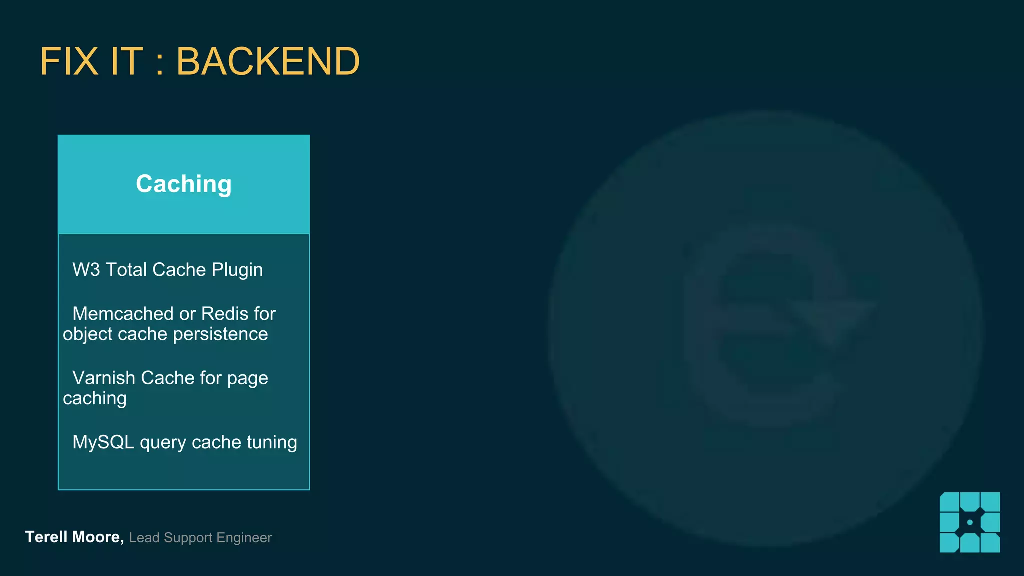 FIX IT : BACKEND 
Caching 
W3 Total Cache Plugin 
Memcached or Redis for 
object cache persistence 
Varnish Cache for page 
caching 
MySQL query cache tuning 
Terell Moore, Lead Support Engineer 
 