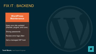 FIX IT : BACKEND 
WordPress 
Maintenance 
Keep your site updated 
(themes, plugins, and core) 
Strong passwords 
Review error logs often 
Get a managed WP host 
Terell Moore, Lead Support Engineer 
 