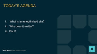 TODAY’S AGENDA 
i. What is an unoptimized site? 
ii. Why does it matter? 
iii. Fix it! 
Terell Moore, Lead Support Engineer 
 
