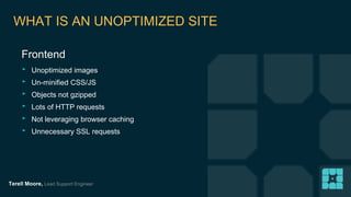 WHAT IS AN UNOPTIMIZED SITE 
Frontend 
‣ Unoptimized images 
‣ Un-minified CSS/JS 
‣ Objects not gzipped 
‣ Lots of HTTP requests 
‣ Not leveraging browser caching 
‣ Unnecessary SSL requests 
Terell Moore, Lead Support Engineer 
 