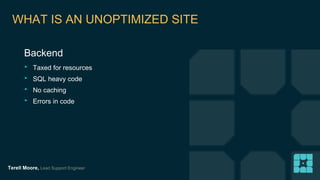 WHAT IS AN UNOPTIMIZED SITE 
Backend 
‣ Taxed for resources 
‣ SQL heavy code 
‣ No caching 
‣ Errors in code 
Terell Moore, Lead Support Engineer 
 