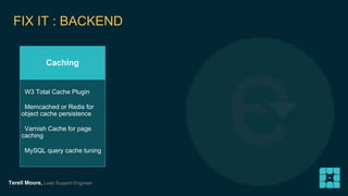 FIX IT : BACKEND 
Caching 
W3 Total Cache Plugin 
Memcached or Redis for 
object cache persistence 
Varnish Cache for page 
caching 
MySQL query cache tuning 
Terell Moore, Lead Support Engineer 
 