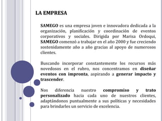 LA EMPRESA

 SAMEGO es una empresa joven e innovadora dedicada a la
 organización, planificación y coordinación de eventos
 corporativos y sociales. Dirigida por Marisa Ordoqui,
 SAMEGO comenzó a trabajar en el año 2000 y fue creciendo
 sostenidamente año a año gracias al apoyo de numerosos
 clientes.

 Buscando incorporar constantemente los recursos más
 novedosos en el rubro, nos concentramos en diseñar
 eventos con impronta, aspirando a generar impacto y
 trascender.

 Nos    diferencia    nuestro     compromiso   y   trato
 personalizado hacia cada uno de nuestros clientes,
 adaptándonos puntualmente a sus políticas y necesidades
 para brindarles un servicio de excelencia.
 