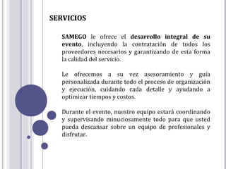 SERVICIOS

   SAMEGO le ofrece el desarrollo integral de su
   evento, incluyendo la contratación de todos los
   proveedores necesarios y garantizando de esta forma
   la calidad del servicio.

   Le ofrecemos a su vez asesoramiento y guía
   personalizada durante todo el proceso de organización
   y ejecución, cuidando cada detalle y ayudando a
   optimizar tiempos y costos.

   Durante el evento, nuestro equipo estará coordinando
   y supervisando minuciosamente todo para que usted
   pueda descansar sobre un equipo de profesionales y
   disfrutar.
 