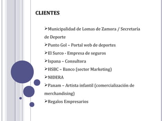 CLIENTES

  Municipalidad de Lomas de Zamora / Secretaría
  de Deporte
  Punto Gol – Portal web de deportes
  El Surco - Empresa de seguros
  Ispana – Consultora
  HSBC – Banco (sector Marketing)
  NIDERA
  Panam – Artista infantil (comercialización de
  merchandising)
  Regalos Empresarios
 