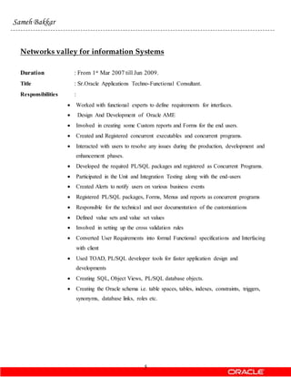 5
Sameh Bakkar
Networks valley for information Systems
Duration : From 1st Mar 2007 till Jun 2009.
Title : Sr.Oracle Applications Techno-Functional Consultant.
Responsibilities :
 Worked with functional experts to define requirements for interfaces.
 Design And Development of Oracle AME
 Involved in creating some Custom reports and Forms for the end users.
 Created and Registered concurrent executables and concurrent programs.
 Interacted with users to resolve any issues during the production, development and
enhancement phases.
 Developed the required PL/SQL packages and registered as Concurrent Programs.
 Participated in the Unit and Integration Testing along with the end-users
 Created Alerts to notify users on various business events
 Registered PL/SQL packages, Forms, Menus and reports as concurrent programs
 Responsible for the technical and user documentation of the customizations
 Defined value sets and value set values
 Involved in setting up the cross validation rules
 Converted User Requirements into formal Functional specifications and Interfacing
with client
 Used TOAD, PL/SQL developer tools for faster application design and
developments
 Creating SQL, Object Views, PL/SQL database objects.
 Creating the Oracle schema i.e. table spaces, tables, indexes, constraints, triggers,
synonyms, database links, roles etc.
 