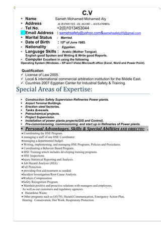 C.V
 Name: Sameh Mohamed Mohamed Aly
 Address AL HANOUVEL –EL AGAMI –. ALEXANDRIA.
 Tel No. +2(0)1013453044
 Email Address : samehsafety@yahoo.com&samehsafety55@gmail.com
 Marital Status : Married.
 Date of Birth : 15th of June 1985.
 Nationality : Egyptian.
 Language Skills : Arabic (Mother Tongue)
English good Spoken and Writing & Write good Reports.
 Computer Excellent in using the following
Operating System (Windows – XP-win7-Vista) Microsoft office (Excel, Word and Power Point).
Qualification:
 License of Law 2005.
 Local & international commercial arbitration institution for the Middle East.
 Countries 2007 Egyptian Center for Industrial Safety & Training.
Special Areas of Expertise:
 Construction Safety Supervision Refineries Power plants.
 Airport Terminal Buildings.
 Erection steel factories.
 Tanks &vessels.
 Petrochemical projects.
 Project Supervision.
 Installation of power plants projects(GIS and Control).
 Pre-commissioning, commissioning, and start up in Refineries of Power plants.
 Personal Advantages, Skills & Special Abilities AND OBJECTIV: .
 Coordinating the HSE Program.
 managing a staff of one HSE Coordinator.
managing a departmental budget.
 Writing, implementing, and managing HSE Programs, Policies and Procedures.
 Coordinating a Behavior Based Program.
 HSE Training which includes developing training programs.
 HSE Inspections.
Injury Statistical Reporting and Analysis.
 Job Hazard Analysis (JHA).
Fall Protection.
 providing first aid treatment as needed.
Incident Investigation/Root Cause Analysis.
Workers Compensation.
Safety Recognition Program.
 Maintain positive and proactive relations with managers and employees,
As well as our customers and regulatory agencies.
 Hazardous Waste.
 Other programs such as LO/TO, Hazard Communication, Emergency Action Plan,
Hearing Conservation, Hot Work, Respiratory Protection.
 