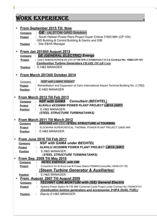 Work experience .
 From September 2015 Till Now
Company : GE (ALSTOM GRID Solution)
Project : South Helwan Power Plant Project Super Critical 3*650 MW (CP-104)
GIS Building & Control Building & Gantry and GIB
Position : Site E&HS Manager
 From Jan 2015till August 2015
Company : GE (GENERAL ELECTRIC) Energy.
Project : GIZA NORTH POWER PLANT ((33**775050 MMWW)) CCOOMMBBIINNEEDD CCYYCCLLEE--Contract No. 10063-CP-101
Combustion Turbine Generators FFRRAAMMEE ((99FFAA))6 Units
Position : E.H&S MANAGER
 From March 2013till October 2014
Company : NSF with LIMAK INSAAT
Project : Rehabilitation and Expansion of Cairo International Airport Terminal Building No: 2 {TB2}
Position : E.H&S MANAGER
 From March 2012 Till Feb 2013
Company : NSF with GAMA Consultant (BECHTEL)
Project : ALKHLIJ 4X350MW POWER PLANT PROJECT LIBYA (SIRT)
Position : E.H&S MANAGER.
(STEEL STRUCTURE TURBIN&TANKS)
 From March 2011 Till March 2012
Company : ARCONS with CCC (STEEL STRUCTURE of TOURBIN)
Project : ELSOKHNA SUPERCRITICAL THERMAL POWER PLANT PROJECT 2X650 MW
Position : E.H&S MANAGER.
 From June 2010 Till Feb 2011
Company : NSF with GAMA under BECHTEL
Project : ALKHLIJ 4X350MW POWER PLANT PROJECT LIBYA (SIRT)
Position : E.H&S MANAGER.
(STEEL STRUCTURE TURBIN&TANKS)
 From Sep. 2009 Till May 2010
Company : INITEC ENERGIA with CMI
Project : Consortium for El-Kure mat III Power Station750MWContractNo.10048-CP-105
(Steam Turbine Generator & Auxiliaries)
Position : E.H&S MANAGER.
 From August 2007 Till August 2009
Company : TECHINT CIMI.MONTUBI with (GE) General Electric
Project : Nubaria Power Station III-750 MW Combined Cycle Project under Contract No.10049CP101
(Combustion turbine generators and accessories 2×9FA DUAL FUEL)
Position : Deputy E.H&S MANAGER.
 