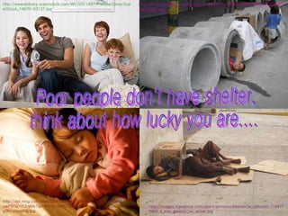 Poor people don't have shelter, think about how lucky you are.... http://api.ning.com/files/DjNHGbFFscTcRWmUqPEzjsQRmOdebx-4-owP6GZ*iYJrqMe7qzclPX1s-3je5Z2oEsMXxmvyRwGkG4EVKGI81gm3udILyj9H/sleeping.jpg http://wwwdelivery.superstock.com/WI/223/1487/PreviewComp/SuperStock_1487R-63137.jpg http://images.travelpod.com/users/armedacelestein/el_salvador.1144770900.3_kids_sleepin_on_street.jpg http://inlinethumb05.webshots.com/6916/2528616500104237032S600x600Q85.jpg 