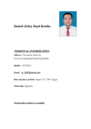 Sameh Zekry Saad Koulta.
PERSONAL INFORMATION
Address: Farwaniya, block (1),
street(111),building(120),floor(2),flat(6).
Mobile: 65128812
Email: sz_12887@hotmail.com
Date and place of birth: August 12 Th
, 1987- Egypt.
Nationality: Egyptian.
Transferable residence is available
 