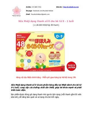 Hotline: 04 6685 9911 Website: thuocbonhatban.com
Fanpage: facebook.com/thuocbonhatban
Email: thuocbonhatban@gmail.com
Sữa Meiji dạng thanh số 0 cho bé từ 0 - 1 tuổi
(1.128.000 VNĐ/hộp 48 thanh)
Hàng nội địa Nhật chính hãng - Miễn phí giao hàng tại Hà Nội trong 24h
Sữa Meiji dạng thanh số 0 là sản phẩm hàng đầu tại Nhật dành cho bé từ
0-1 tuổi, cung cấp các dưỡng chất cần thiết, giúp bé khỏe mạnh và phát
triển toàn diện.
Sản phẩm được đóng gói dạng thanh nhỏ gọn & tiện dụng (mỗi thanh gồm 05 viên
sữa nén), dễ dàng bảo quản và sử dụng cho bé mỗi ngày.
 