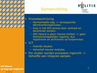 Samenvatting Procesbeschrijving  Harmonisatie slag -> consequentie dienstverleningsniveau. Knip in het DIV proces door centraal en decentraal werken.  SSC-Noord is geen nieuwe entiteit -> geen Gemeenschappelijke regeling, dus registreren en archiveren op korpsniveau ICT  Hybride situatie. Aanschaf nieuwe modules. Per cluster worden processen ingericht -> behoefte aan integrale aanpak. 