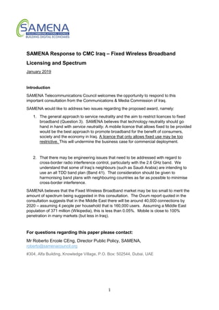 1
SAMENA Response to CMC Iraq – Fixed Wireless Broadband
Licensing and Spectrum
January 2019
Introduction
SAMENA Telecommunications Council welcomes the opportunity to respond to this
important consultation from the Communications & Media Commission of Iraq.
SAMENA would like to address two issues regarding the proposed award, namely:
1. The general approach to service neutrality and the aim to restrict licences to fixed
broadband (Question 3). SAMENA believes that technology neutrality should go
hand in hand with service neutrality. A mobile licence that allows fixed to be provided
would be the best approach to promote broadband for the benefit of consumers,
society and the economy in Iraq. A licence that only allows fixed use may be too
restrictive. This will undermine the business case for commercial deployment.
2. That there may be engineering issues that need to be addressed with regard to
cross-border radio interference control, particularly with the 2.6 GHz band. We
understand that some of Iraq’s neighbours (such as Saudi Arabia) are intending to
use an all TDD band plan (Band 41). That consideration should be given to
harmonising band plans with neighbouring countries as far as possible to minimise
cross-border interference.
SAMENA believes that the Fixed Wireless Broadband market may be too small to merit the
amount of spectrum being suggested in this consultation. The Ovum report quoted in the
consultation suggests that in the Middle East there will be around 40,000 connections by
2020 – assuming 4 people per household that is 160,000 users. Assuming a Middle East
population of 371 million (Wikipedia), this is less than 0.05%. Mobile is close to 100%
penetration in many markets (but less in Iraq).
For questions regarding this paper please contact:
Mr Roberto Ercole CEng, Director Public Policy, SAMENA,
roberto@samenacouncil.org
#304, Alfa Building, Knowledge Village, P.O. Box: 502544, Dubai, UAE
 
