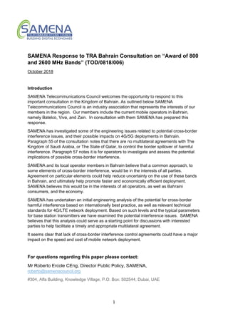 1
SAMENA Response to TRA Bahrain Consultation on “Award of 800
and 2600 MHz Bands” (TOD/0818/006)
October 2018
Introduction
SAMENA Telecommunications Council welcomes the opportunity to respond to this
important consultation in the Kingdom of Bahrain. As outlined below SAMENA
Telecommunications Council is an industry association that represents the interests of our
members in the region. Our members include the current mobile operators in Bahrain,
namely Batelco, Viva, and Zain. In consultation with them SAMENA has prepared this
response.
SAMENA has investigated some of the engineering issues related to potential cross-border
interference issues, and their possible impacts on 4G/5G deployments in Bahrain.
Paragraph 55 of the consultation notes that there are no multilateral agreements with The
Kingdom of Saudi Arabia, or The State of Qatar, to control the border spillover of harmful
interference. Paragraph 57 notes it is for operators to investigate and assess the potential
implications of possible cross-border interference.
SAMENA and its local operator members in Bahrain believe that a common approach, to
some elements of cross-border interference, would be in the interests of all parties.
Agreement on particular elements could help reduce uncertainty on the use of these bands
in Bahrain, and ultimately help promote faster and economically efficient deployment.
SAMENA believes this would be in the interests of all operators, as well as Bahraini
consumers, and the economy.
SAMENA has undertaken an initial engineering analysis of the potential for cross-border
harmful interference based on internationally best practice, as well as relevant technical
standards for 4G/LTE network deployment. Based on such levels and the typical parameters
for base station transmitters we have examined the potential interference issues. SAMENA
believes that this analysis could serve as a starting point for discussions with interested
parties to help facilitate a timely and appropriate multilateral agreement.
It seems clear that lack of cross-border interference control agreements could have a major
impact on the speed and cost of mobile network deployment.
For questions regarding this paper please contact:
Mr Roberto Ercole CEng, Director Public Policy, SAMENA,
roberto@samenacouncil.org
#304, Alfa Building, Knowledge Village, P.O. Box: 502544, Dubai, UAE
 