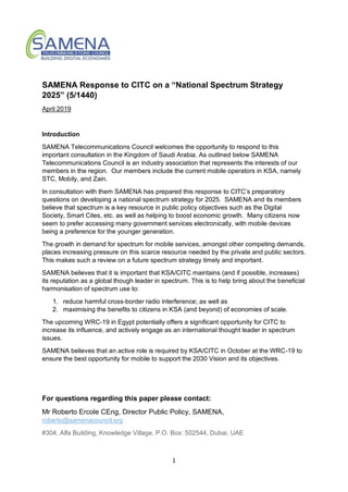 1
SAMENA Response to CITC on a “National Spectrum Strategy
2025” (5/1440)
April 2019
Introduction
SAMENA Telecommunications Council welcomes the opportunity to respond to this
important consultation in the Kingdom of Saudi Arabia. As outlined below SAMENA
Telecommunications Council is an industry association that represents the interests of our
members in the region. Our members include the current mobile operators in KSA, namely
STC, Mobily, and Zain.
In consultation with them SAMENA has prepared this response to CITC’s preparatory
questions on developing a national spectrum strategy for 2025. SAMENA and its members
believe that spectrum is a key resource in public policy objectives such as the Digital
Society, Smart Cites, etc. as well as helping to boost economic growth. Many citizens now
seem to prefer accessing many government services electronically, with mobile devices
being a preference for the younger generation.
The growth in demand for spectrum for mobile services, amongst other competing demands,
places increasing pressure on this scarce resource needed by the private and public sectors.
This makes such a review on a future spectrum strategy timely and important.
SAMENA believes that it is important that KSA/CITC maintains (and if possible, increases)
its reputation as a global though leader in spectrum. This is to help bring about the beneficial
harmonisation of spectrum use to:
1. reduce harmful cross-border radio interference; as well as
2. maximising the benefits to citizens in KSA (and beyond) of economies of scale.
The upcoming WRC-19 in Egypt potentially offers a significant opportunity for CITC to
increase its influence, and actively engage as an international thought leader in spectrum
issues.
SAMENA believes that an active role is required by KSA/CITC in October at the WRC-19 to
ensure the best opportunity for mobile to support the 2030 Vision and its objectives.
For questions regarding this paper please contact:
Mr Roberto Ercole CEng, Director Public Policy, SAMENA,
roberto@samenacouncil.org
#304, Alfa Building, Knowledge Village, P.O. Box: 502544, Dubai, UAE
 