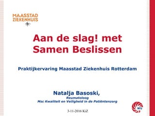 Aan de slag! met
Samen Beslissen
Praktijkervaring Maasstad Ziekenhuis Rotterdam
Natalja Basoski,
Reumatoloog
Msc Kwaliteit en Veiligheid in de Patiëntenzorg
3-11-2016 KiZ
 