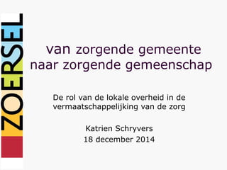 van zorgende gemeente
naar zorgende gemeenschap
De rol van de lokale overheid in de
vermaatschappelijking van de zorg
Katrien Schryvers
18 december 2014
 