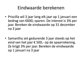 Eindwaarde berekenen
• Priscilla wil 3 jaar lang elk jaar op 1 januari een
bedrag van €600,-sparen. De interest is 3% per
jaar. Bereken de eindwaarde op 31 december
na 3 jaar
• Samantha zet gedurende 3 jaar steeds op het
eind van het jaar € 500,- op de spaarrekening.
Ze krijgt 3% per jaar. Bereken de eindwaarde
op 1 januari na 3 jaar
 