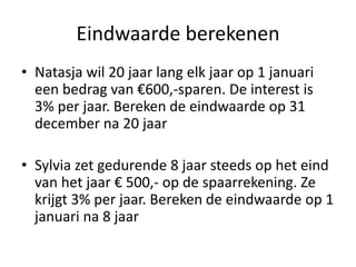 Eindwaarde berekenen
• Natasja wil 20 jaar lang elk jaar op 1 januari
een bedrag van €600,-sparen. De interest is
3% per jaar. Bereken de eindwaarde op 31
december na 20 jaar
• Sylvia zet gedurende 8 jaar steeds op het eind
van het jaar € 500,- op de spaarrekening. Ze
krijgt 3% per jaar. Bereken de eindwaarde op 1
januari na 8 jaar
 