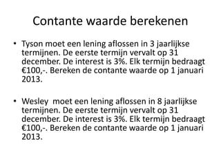 Contante waarde berekenen
• Tyson moet een lening aflossen in 3 jaarlijkse
termijnen. De eerste termijn vervalt op 31
december. De interest is 3%. Elk termijn bedraagt
€100,-. Bereken de contante waarde op 1 januari
2013.
• Wesley moet een lening aflossen in 8 jaarlijkse
termijnen. De eerste termijn vervalt op 31
december. De interest is 3%. Elk termijn bedraagt
€100,-. Bereken de contante waarde op 1 januari
2013.
 