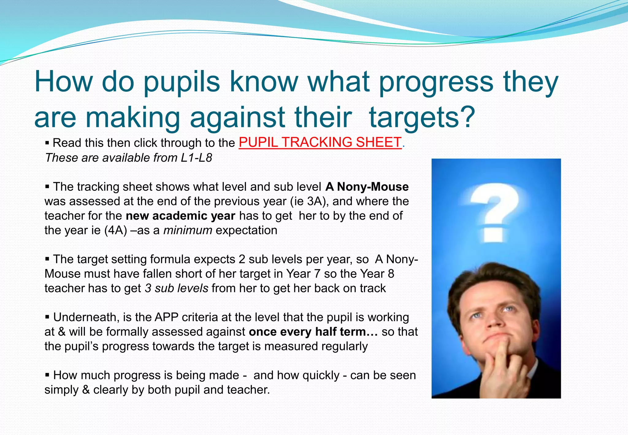 How do pupils know what progress they
are making against their targets?
 Read this then click through to the   PUPIL TRACKING SHEET.
These are available from L1-L8

 The tracking sheet shows what level and sub level A Nony-Mouse
was assessed at the end of the previous year (ie 3A), and where the
teacher for the new academic year has to get her to by the end of
the year ie (4A) –as a minimum expectation

 The target setting formula expects 2 sub levels per year, so A Nony-
Mouse must have fallen short of her target in Year 7 so the Year 8
teacher has to get 3 sub levels from her to get her back on track

 Underneath, is the APP criteria at the level that the pupil is working
at & will be formally assessed against once every half term… so that
the pupil’s progress towards the target is measured regularly

 How much progress is being made - and how quickly - can be seen
simply & clearly by both pupil and teacher.
 