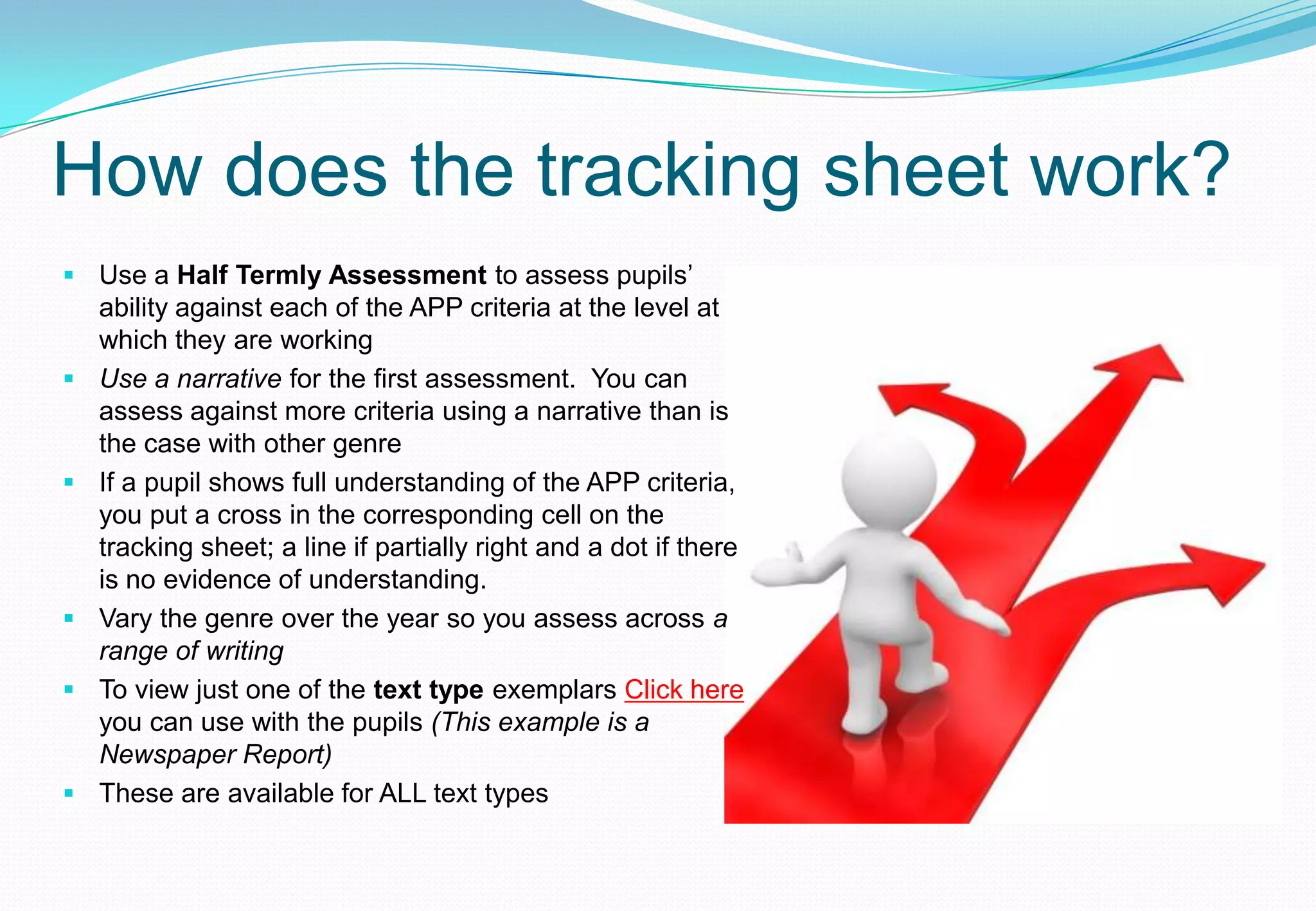 How does the tracking sheet work?
 Use a Half Termly Assessment to assess pupils’
  ability against each of the APP criteria at the level at
  which they are working
 Use a narrative for the first assessment. You can
  assess against more criteria using a narrative than is
  the case with other genre
 If a pupil shows full understanding of the APP criteria,
  you put a cross in the corresponding cell on the
  tracking sheet; a line if partially right and a dot if there
  is no evidence of understanding.
 Vary the genre over the year so you assess across a
  range of writing
 To view just one of the text type exemplars Click here
  you can use with the pupils (This example is a
  Newspaper Report)
 These are available for ALL text types
 