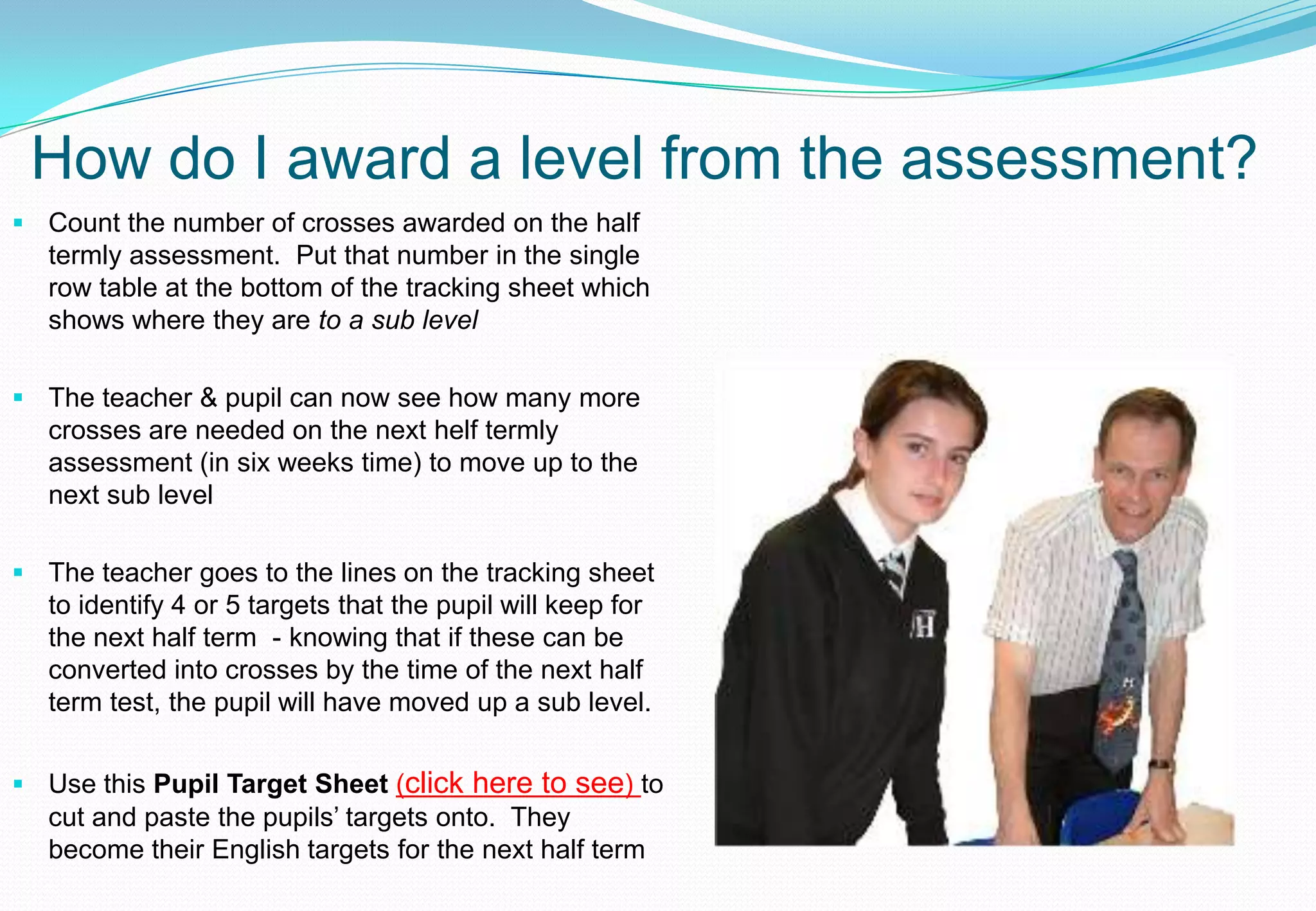 How do I award a level from the assessment?
 Count the number of crosses awarded on the half
  termly assessment. Put that number in the single
  row table at the bottom of the tracking sheet which
  shows where they are to a sub level

 The teacher & pupil can now see how many more
  crosses are needed on the next helf termly
  assessment (in six weeks time) to move up to the
  next sub level

 The teacher goes to the lines on the tracking sheet
  to identify 4 or 5 targets that the pupil will keep for
  the next half term - knowing that if these can be
  converted into crosses by the time of the next half
  term test, the pupil will have moved up a sub level.


 Use this Pupil Target Sheet (click here to see) to
  cut and paste the pupils’ targets onto. They
  become their English targets for the next half term
 