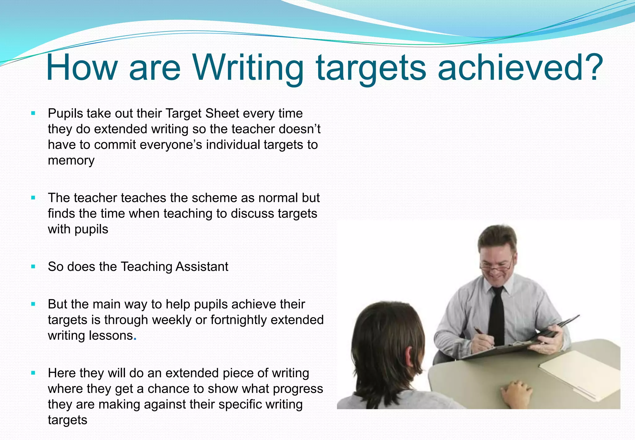 How are Writing targets achieved?
 Pupils take out their Target Sheet every time
  they do extended writing so the teacher doesn’t
  have to commit everyone’s individual targets to
  memory

 The teacher teaches the scheme as normal but
  finds the time when teaching to discuss targets
  with pupils

 So does the Teaching Assistant


 But the main way to help pupils achieve their
  targets is through weekly or fortnightly extended
  writing lessons.

 Here they will do an extended piece of writing
  where they get a chance to show what progress
  they are making against their specific writing
  targets
 