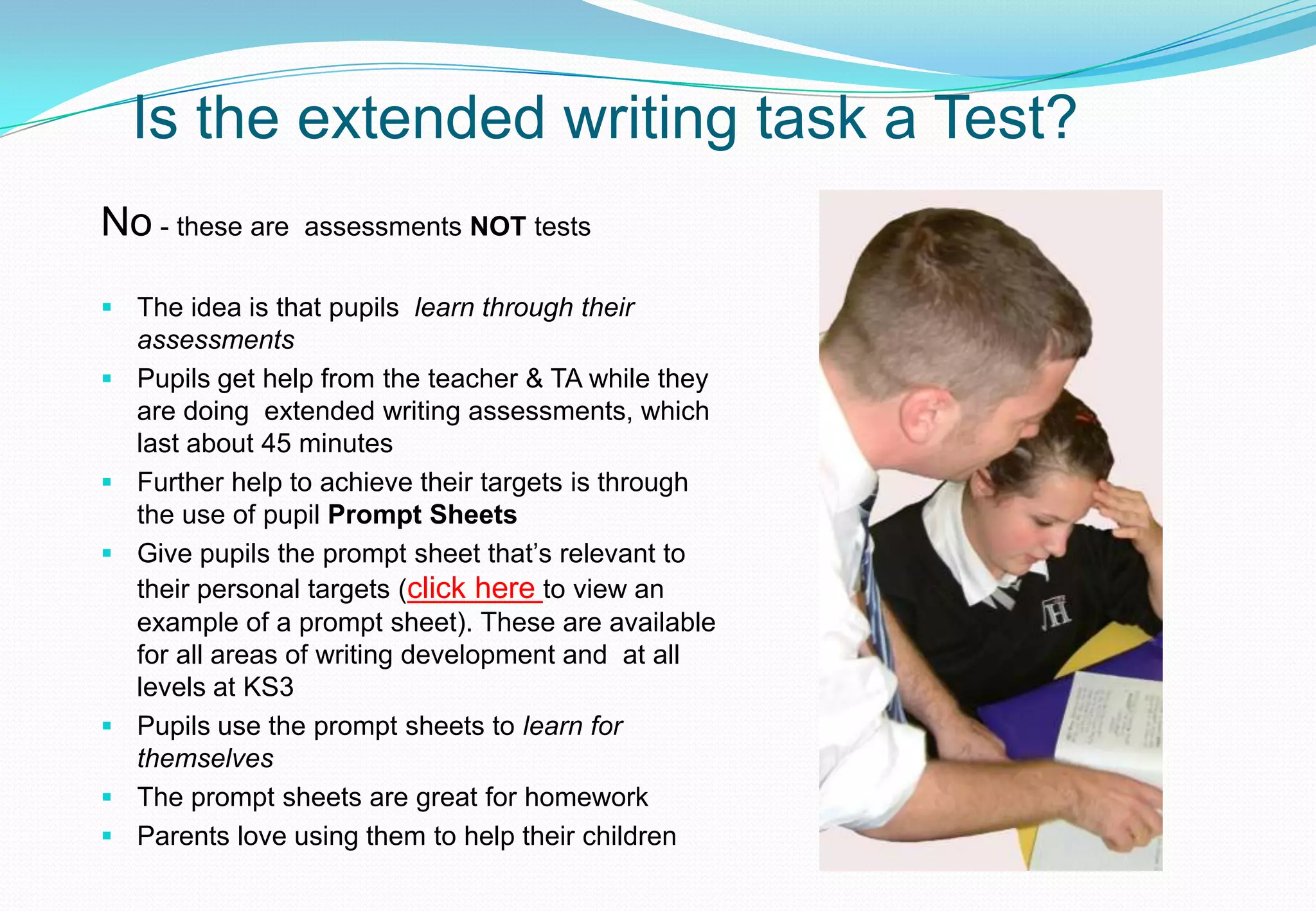 Is the extended writing task a Test?
No - these are   assessments NOT tests

 The idea is that pupils learn through their
  assessments
 Pupils get help from the teacher & TA while they
  are doing extended writing assessments, which
  last about 45 minutes
 Further help to achieve their targets is through
  the use of pupil Prompt Sheets
 Give pupils the prompt sheet that’s relevant to
  their personal targets (click here to view an
  example of a prompt sheet). These are available
  for all areas of writing development and at all
  levels at KS3
 Pupils use the prompt sheets to learn for
  themselves
 The prompt sheets are great for homework
 Parents love using them to help their children
 