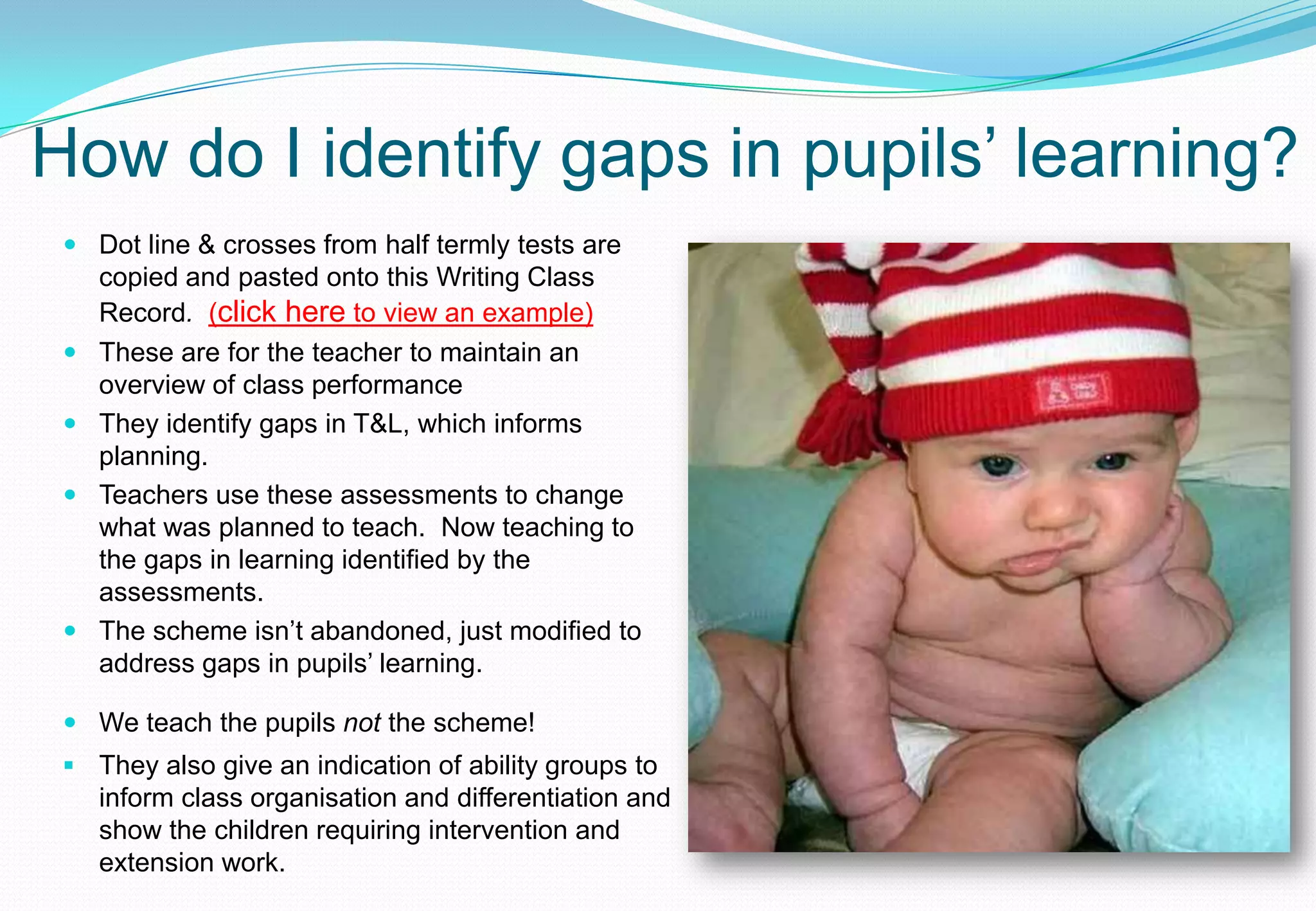 How do I identify gaps in pupils’ learning?
  Dot line & crosses from half termly tests are
   copied and pasted onto this Writing Class
   Record. (click here to view an example)
  These are for the teacher to maintain an
   overview of class performance
  They identify gaps in T&L, which informs
   planning.
  Teachers use these assessments to change
   what was planned to teach. Now teaching to
   the gaps in learning identified by the
   assessments.
  The scheme isn’t abandoned, just modified to
   address gaps in pupils’ learning.

  We teach the pupils not the scheme!
  They also give an indication of ability groups to
   inform class organisation and differentiation and
   show the children requiring intervention and
   extension work.
 