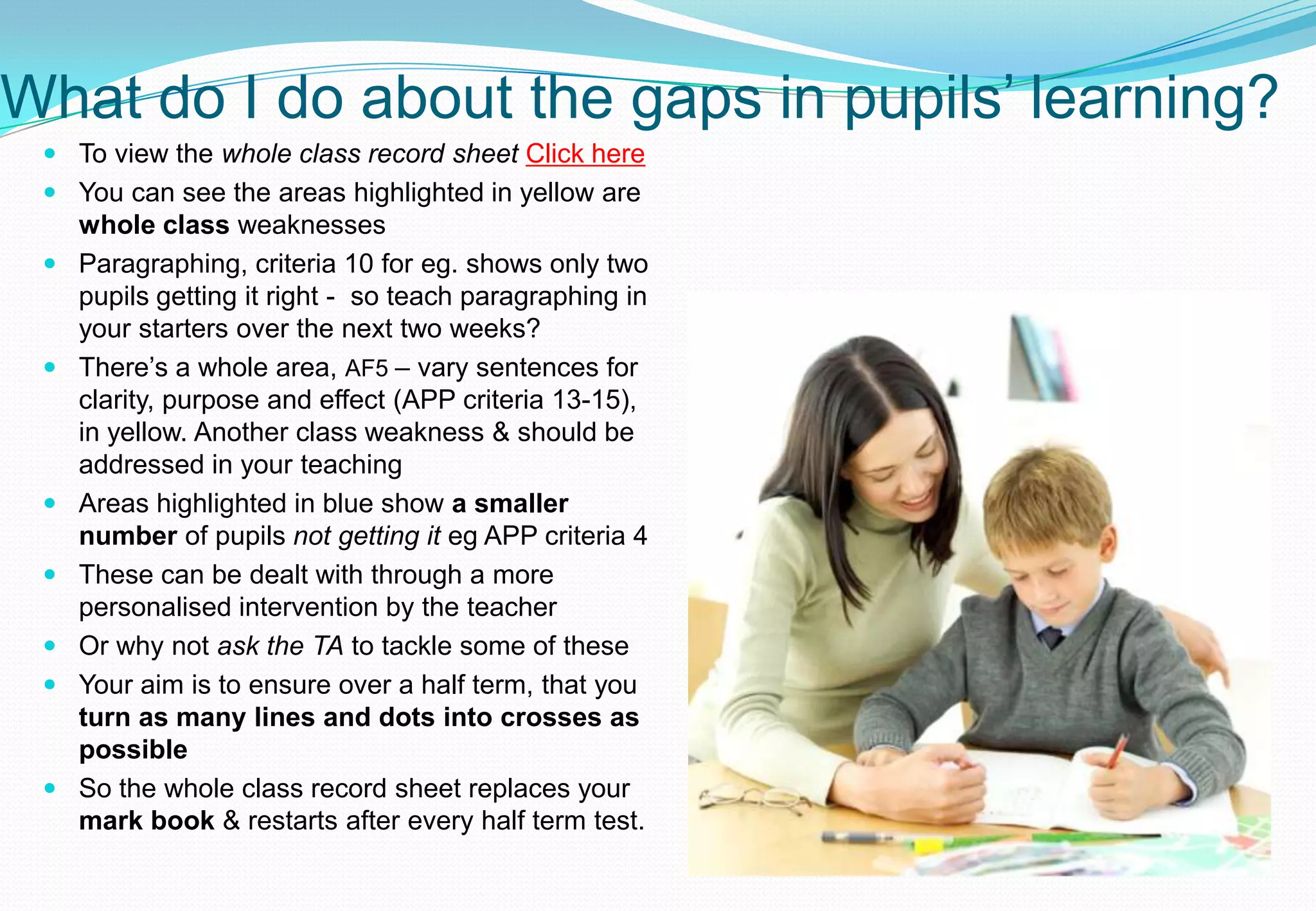 What do I do about the gaps in pupils’ learning?
  To view the whole class record sheet Click here
  You can see the areas highlighted in yellow are
   whole class weaknesses
  Paragraphing, criteria 10 for eg. shows only two
   pupils getting it right - so teach paragraphing in
   your starters over the next two weeks?
  There’s a whole area, AF5 – vary sentences for
   clarity, purpose and effect (APP criteria 13-15),
   in yellow. Another class weakness & should be
   addressed in your teaching
  Areas highlighted in blue show a smaller
   number of pupils not getting it eg APP criteria 4
  These can be dealt with through a more
   personalised intervention by the teacher
  Or why not ask the TA to tackle some of these
  Your aim is to ensure over a half term, that you
   turn as many lines and dots into crosses as
   possible
  So the whole class record sheet replaces your
   mark book & restarts after every half term test.
 