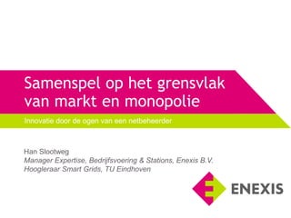 Samenspel op het grensvlak
van markt en monopolie
Innovatie door de ogen van een netbeheerder
Han Slootweg
Manager Expertise, Bedrijfsvoering & Stations, Enexis B.V.
Hoogleraar Smart Grids, TU Eindhoven
 