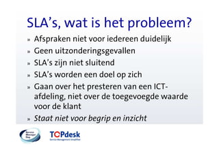 SLA’s, wat is het probleem?
»   Afspraken niet voor iedereen duidelijk
»   Geen uitzonderingsgevallen
»   SLA’s zijn niet sluitend
»   SLA’s worden een doel op zich
»   Gaan over het presteren van een ICT-
    afdeling, niet over de toegevoegde waarde
    voor de klant
»   Staat niet voor begrip en inzicht
 