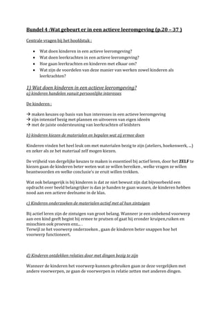 Bundel 4 :Wat gebeurt er in een actieve leeromgeving (p.20 – 37 )

Centrale vragen bij het hoofdstuk :

       Wat doen kinderen in een actieve leeromgeving?
       Wat doen leerkrachten in een actieve leeromgeving?
       Hoe gaan leerkrachten en kinderen met elkaar om?
       Wat zijn de voordelen van deze manier van werken zowel kinderen als
       leerkrachten?

1) Wat doen kinderen in een actieve leeromgeving?
a) kinderen handelen vanuit persoonlijke interesses

De kinderen :

 maken keuzes op basis van hun interesses in een actieve leeromgeving
 zijn intensief bezig met plannen en uitvoeren van eigen ideeën
 met de juiste ondersteuning van leerkrachten of leidsters

b) kinderen kiezen de materialen en bepalen wat zij ermee doen

Kinderen vinden het heel leuk om met materialen bezig te zijn (ateliers, hoekenwerk, ...)
en zeker als ze het materiaal zelf mogen kiezen.

De vrijheid van dergelijke keuzes te maken is essentieel bij actief leren, door het ZELF te
kiezen gaan de kinderen beter weten wat ze willen bereiken , welke vragen ze willen
beantwoorden en welke conclusie’s ze eruit willen trekken.

Wat ook belangerijk is bij kinderen is dat ze niet bewust zijn dat bijvoorbeeld een
opdracht over beeld belangrijker is dan je handen te gaan wassen, de kinderen hebben
nood aan een actieve deelname in de klas.

c) Kinderen onderzoeken de materialen actief met al hun zintuigen

Bij actief leren zijn de zintuigen van groot belang. Wanneer je een onbekend voorwerp
aan een kind geeft begint hij ermee te prutsen of gaat hij eronder kruipen,ruiken en
misschien ook proeven enz... .
Terwijl ze het voorwerp onderzoeken , gaan de kinderen beter snappen hoe het
voorwerp functioneert.



d) Kinderen ontdekken relaties door met dingen bezig te zijn

Wanneer de kinderen het voorwerp kunnen gebruiken gaan ze deze vergelijken met
andere voorwerpen, ze gaan de voorwerpen in relatie zetten met anderen dingen.
 