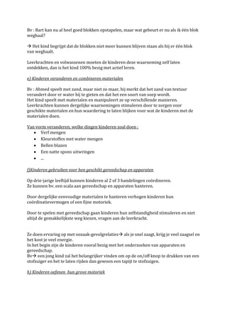 Bv : Bart kan nu al heel goed blokken opstapelen, maar wat gebeurt er nu als ik één blok
weghaal?

 Het kind begrijpt dat de blokken niet meer kunnen blijven staan als hij er één blok
van weghaalt.

Leerkrachten en volwassenen moeten de kinderen deze waarneming zelf laten
ontdekken, dan is het kind 100% bezig met actief leren.

e) Kinderen veranderen en combineren materialen

Bv : Ahmed speelt met zand, maar niet zo maar, hij merkt dat het zand van textuur
verandert door er water bij te gieten en dat het een soort van soep wordt.
Het kind speelt met materialen en manipuleert ze op verschillende manieren.
Leerkrachten kunnen dergelijke waarnemingen stimuleren door te zorgen voor
geschikte materialen en hun waardering te laten blijken voor wat de kinderen met de
materialen doen.

Van vorm veranderen, welke dingen kinderen zoal doen :
      Verf mengen
      Kleurstoffen met water mengen
      Bellen blazen
      Een natte spons uitwringen
      ...

f)Kinderen gebruiken voor hen geschikt gereedschap en apparaten

Op drie-jarige leeftijd kunnen kinderen al 2 of 3 handelingen coördineren.
Ze kunnen bv. een scala aan gereedschap en apparaten hanteren.

Door dergelijke eenvoudige materialen te hanteren verhogen kinderen hun
coördinatievermogen of een fijne motoriek.

Door te spelen met gereedschap gaan kinderen hun zelfstandigheid stimuleren en niet
altijd de gemakkelijkste weg kiezen, vragen aan de leerkracht.


Ze doen ervaring op met oozaak-gevolgrelaties als je snel zaagt, krijg je veel zaagsel en
het kost je veel energie.
In het begin zijn de kinderen vooral bezig met het onderzoeken van apparaten en
gereedschap.
Bv een jong kind zal het belangrijker vinden om op de on/off knop te drukken van een
stofzuiger en het te laten rijden dan gewoon een tapijt te stofzuigen.

h) Kinderen oefenen hun grove motoriek
 