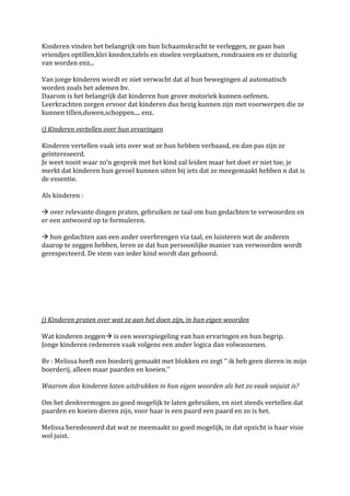 Kinderen vinden het belangrijk om hun lichaamskracht te verleggen, ze gaan hun
vriendjes optillen,klei kneden,tafels en stoelen verplaatsen, rondraaien en er duizelig
van worden enz...

Van jonge kinderen wordt er niet verwacht dat al hun bewegingen al automatisch
worden zoals het ademen bv.
Daarom is het belangrijk dat kinderen hun grove motoriek kunnen oefenen.
Leerkrachten zorgen ervoor dat kinderen dus bezig kunnen zijn met voorwerpen die ze
kunnen tillen,duwen,schoppen.... enz.

i) Kinderen vertellen over hun ervaringen

Kinderen vertellen vaak iets over wat ze hun hebben verbaasd, en dan pas zijn ze
geïntereseerd.
Je weet nooit waar zo’n gesprek met het kind zal leiden maar het doet er niet toe, je
merkt dat kinderen hun gevoel kunnen uiten bij iets dat ze meegemaakt hebben n dat is
de essentie.

Als kinderen :

 over relevante dingen praten, gebruiken ze taal om hun gedachten te verwoorden en
er een antwoord op te formuleren.

 hun gedachten aan een ander overbrengen via taal, en luisteren wat de anderen
daarop te zeggen hebben, leren ze dat hun persoonlijke manier van verwoorden wordt
gerespecteerd. De stem van ieder kind wordt dan gehoord.




j) Kinderen praten over wat ze aan het doen zijn, in hun eigen woorden

Wat kinderen zeggen is een weerspiegeling van hun ervaringen en hun begrip.
Jonge kinderen redeneren vaak volgens een ander logica dan volwassenen.

Bv : Melissa heeft een boederij gemaakt met blokken en zegt ‘‘ ik heb geen dieren in mijn
boerderij, alleen maar paarden en koeien.‘‘

Waarom dan kinderen laten uitdrukken in hun eigen woorden als het zo vaak onjuist is?

Om het denkvermogen zo goed mogelijk te laten gebruiken, en niet steeds vertellen dat
paarden en koeien dieren zijn, voor haar is een paard een paard en zo is het.

Melissa beredeneerd dat wat ze meemaakt zo goed mogelijk, in dat opzicht is haar visie
wel juist.
 
