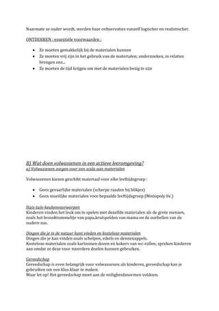Naarmate ze ouder wordt, worden haar ovbservaties vanzelf logischer en realistischer.

ONTDEKKEN : essentiële voorwaarden :

      Ze moeten gemakkelijk bij de materialen kunnen
      Ze moeten vrij zijn in het gebruik van de materialen; onderzoeken, in relaties
      brengen enz...
      Ze moeten de tijd krijgen om met de materialen bezig te zijn




B) Wat doen volwassenen in een actieve leeromgeving?
a) Volwassenen zorgen voor een scala aan materialen

Volwassenen kiezen geschikt materiaal voor elke leeftijdsgroep :

      Geen gevaarlijke materialen (scherpe randen bij blikjes)
      Geen moeilijke materialen voor bepaalde leeftijdsgroep (Monopoly bv.)

Huis-tuin-keukenvoorwerpen
Kinderen vinden het leuk om te spelen met dezelfde materialen als de grote mensen,
zoals het broodtrommeltje van papa,krulspelden van mama en de oorbellen van de
oudere zus.

Dingen die je in de natuur kunt vinden en kosteloze materialen
Dingen die je kan vinden zoals schelpen, eikels en dennenappels.
Kosteloze materialen zoals kartonnen dozen en kokers van wc-rollen, spreken kinderen
aan omdat ze deze voor meerdere doelen kunnen gebruiken.

Gereedschap
Gereedschap is even belangrijk voor volwassenen als kinderen, gereedschap kan je
gebruiken om een klus klaar te maken.
Maar let op! Het gereedschap moet aan de veiligheidsnormen voldoen.
 