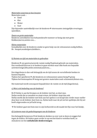 Materialen waarmee je kan knoeien
Materialen zoals :
        Zand
        Klei
        Water
        Verf
Zijn bijzonder aantrekkelijk voor de kinderen interessante zintuigelijke ervaringen
opwekken.

Zware en grote materialen
Kinderen ontwikkelen hun lichaamskracht wanneer ze bezig zijn met grote
blokken,karren,wielen enz... .

Kleine materialen
Gemakkelijk voor de kinderen omdat ze geen hulp van de volwassenen nodig hebben.
Bv : knopen,wasknijpers,knikkers...



b) Ruimte en tijd om materialen te gebruiken

Kinderen een gestructureerde ruimte nodigoptimal gebruik van materialen.
Een voorbeeld hiervan is in hoeken te gaan werken waar elke hoek een bepaalde
activiteit krijgt (bib,atelier,ministad,zand enz... .

Een dagschema is dan ook belangrijk om de tijd tussen de verschillende hoeken te
kunnen bepalen.
Tijdens het speelleren alle kinderen en volwassenen samen bezig groep
Tijdens het buitenspelen bezig met grotere materialen zoals schommels,fietsen enz...

Het materiaal wordt concequent bepaald door de ruimte en de tijd (dagschema).

c) Wat is de bedoeling van de kinderen?

Bv Stefan is aan het kruipen en de leidster ziet het, ze doet mee.
Stefan merkt dat ze meedoet en stopt ermee, de leidster stopt dan ook.
Stefan merkt dat de leidster met hem aan het spelen is en kruipt dan verder maar sneller
deze keer en de leidster doet hem na. Stefan lacht naar de juf om het spelletjes die hij net
heeft uitgevonden en juf lacht terug.

 De leidster gaat met hem mee in zijn leefwereld en dit maakt het fijn voor het kindje.

d) Luisteren naar de gedachtegangen van de kinderen

Een belangrijk leerproces de kinderen denken na over wat ze doen en zeggen het
tegen de leiders. De leiders gaan verder in op wat het kind te vertellen heeft, zo
stimuleren we het ontluikende denkvermogen.
 