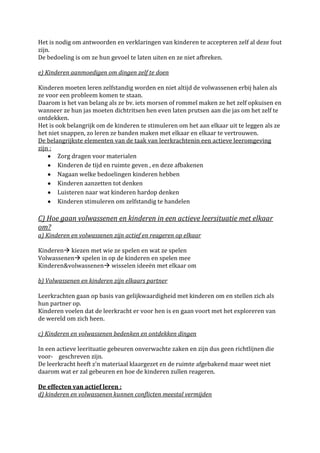 Het is nodig om antwoorden en verklaringen van kinderen te accepteren zelf al deze fout
zijn.
De bedoeling is om ze hun gevoel te laten uiten en ze niet afbreken.

e) Kinderen aanmoedigen om dingen zelf te doen

Kinderen moeten leren zelfstandig worden en niet altijd de volwassenen erbij halen als
ze voor een probleem komen te staan.
Daarom is het van belang als ze bv. iets morsen of rommel maken ze het zelf opkuisen en
wanneer ze hun jas moeten dichtritsen hen even laten prutsen aan die jas om het zelf te
ontdekken.
Het is ook belangrijk om de kinderen te stimuleren om het aan elkaar uit te leggen als ze
het niet snappen, zo leren ze banden maken met elkaar en elkaar te vertrouwen.
De belangrijkste elementen van de taak van leerkrachtenin een actieve leeromgeving
zijn :
        Zorg dragen voor materialen
        Kinderen de tijd en ruimte geven , en deze afbakenen
        Nagaan welke bedoelingen kinderen hebben
        Kinderen aanzetten tot denken
        Luisteren naar wat kinderen hardop denken
        Kinderen stimuleren om zelfstandig te handelen

C) Hoe gaan volwassenen en kinderen in een actieve leersituatie met elkaar
om?
a) Kinderen en volwassenen zijn actief en reageren op elkaar

Kinderen kiezen met wie ze spelen en wat ze spelen
Volwassenen spelen in op de kinderen en spelen mee
Kinderen&volwassenen wisselen ideeën met elkaar om

b) Volwassenen en kinderen zijn elkaars partner

Leerkrachten gaan op basis van gelijkwaardigheid met kinderen om en stellen zich als
hun partner op.
Kinderen voelen dat de leerkracht er voor hen is en gaan voort met het exploreren van
de wereld om zich heen.

c) Kinderen en volwassenen bedenken en ontdekken dingen

In een actieve leerituatie gebeuren onverwachte zaken en zijn dus geen richtlijnen die
voor- geschreven zijn.
De leerkracht heeft z’n materiaal klaargezet en de ruimte afgebakend maar weet niet
daarom wat er zal gebeuren en hoe de kinderen zullen reageren.

De effecten van actief leren :
d) kinderen en volwassenen kunnen conflicten meestal vermijden
 