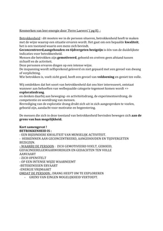 Kenmerken van leer-energie door ‘Ferre Laevers’ ( pg 8) :

Betrokkenheid : dit moeten we in de persoon situeren, betrokkenheid heeft te maken
met de wijze waarop een situatie ervaren wordt. Het gaat om een bepaalde kwaliteit,
het is een toestand waarin een mens zich bevindt.
Geconcentreerd,aangehouden en tijdvergeten bezigzijn is één van de duidelijkste
indicaties voor betrokkenheid.
Mensen die betrokken zijn gemotiveerd, geboeid en creëren geen afstand tussen
zichzelf en de activiteit.
Deze personen ervaren dingen op een intense wijze.
De inspanning wordt zelfsprekend geleverd en niet gepaard met een gevoel van dwang
of verplichting.
Wie betrokken is, voelt zicht goed, heeft een gevoel van voldoening en geniet ten volle.

Wij ontdekken dat het soort van betrokkenheid dat ons hier interesseert, ontstaat
wanneer aan behoeften van welbepaalde categorie tegemoet komen wordt =>
exploratiedrang.
en denken daarbij aan beweging- en activiteitsdrang, de experimenteerdrang, de
competentie en weetdrang van mensen.
Bevrediging van de exploratie drang drukt zich uit in zich aangesproken te voelen,
geboeid zijn, aandacht voor motivatie en begeestering.

De mensen die zich in deze toestand van betrokkenheid bevinden bewegen zich aan de
grens van hun mogelijkheid.

Kort samengevat !
BETROKKENHEID IS :
- EEN BIJZONDERE KWALITEIT VAN MENSELIJK ACTIVITEIT.
- HERKENNEN AAN GECONCENTREERD, AANGEHOUDEN EN TIJDVERGETEN
BEZIGZIJN.
- WAARBIJ DE PERSOON : ZICH GEMOTIVEERD VOELT, GEBOEID,
GEFACINEERD,GEWAARWORDIGEN EN GEDACHTEN TEN VOLLE
AANVAART
- ZICH OPENSTELT
- OP EEN INTENSE WIJZE WAARNEEMT
-BETEKENISSEN ERVAART
-ENERGIE VRIJMAAKT
OMDAT DE PERSOON : DRANG HEEFT OM TE EXPLOREREN
    - GRENS VAN EINGEN MOGELIJKHEID VERTOEFT.
 