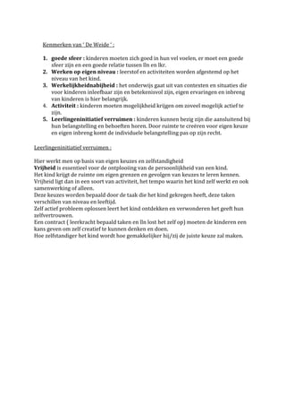 Kenmerken van ‘ De Weide ‘ :

   1. goede sfeer : kinderen moeten zich goed in hun vel voelen, er moet een goede
      sfeer zijn en een goede relatie tussen lln en lkr.
   2. Werken op eigen niveau : leerstof en activiteiten worden afgestemd op het
      niveau van het kind.
   3. Werkelijkheidnabijheid : het onderwijs gaat uit van contexten en situaties die
      voor kinderen inleefbaar zijn en betekenisvol zijn, eigen ervaringen en inbreng
      van kinderen is hier belangrijk.
   4. Activiteit : kinderen moeten mogelijkheid krijgen om zoveel mogelijk actief te
      zijn.
   5. Leerlingeninitiatief verruimen : kinderen kunnen bezig zijn die aansluitend bij
      hun belangstelling en behoeften horen. Door ruimte te creëren voor eigen keuze
      en eigen inbreng komt de individuele belangstelling pas op zijn recht.

Leerlingeninitiatief verruimen :

Hier werkt men op basis van eigen keuzes en zelfstandigheid
Vrijheid is essentieel voor de ontplooiing van de persoonlijkheid van een kind.
Het kind krijgt de ruimte om eigen grenzen en gevolgen van keuzes te leren kennen.
Vrijheid ligt dan in een soort van activiteit, het tempo waarin het kind zelf werkt en ook
samenwerking of alleen.
Deze keuzes worden bepaald door de taak die het kind gekregen heeft, deze taken
verschillen van niveau en leeftijd.
Zelf actief probleem oplossen leert het kind ontdekken en verwonderen het geeft hun
zelfvertrouwen.
Een contract ( leerkracht bepaald taken en lln lost het zelf op) moeten de kinderen een
kans geven om zelf creatief te kunnen denken en doen.
Hoe zelfstandiger het kind wordt hoe gemakkelijker hij/zij de juiste keuze zal maken.
 
