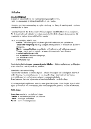Uitdaging

Wat is uitdaging ?
mensen en kinderen leren pas wanneer ze uitgedaagd worden.
Het is een zaak, daad of uiting die prikkelt tot een reactie.

Uitdaging geeft een antwoord op je exploratiedrang, het daagt de leerlingen uit zich in te
zetten verder te doen.

Het onderwijs wilt dat de kinderen betrokken zijn en inzicht hebben in hun leerproces.
Als de leerkracht zelf initiatief neemt en creativiteit bij de leerlingen stimuleert zal dit
een positieve invloed hebben bij het leerproces.

Het is een uitdaging op vlak van :
   - inhoud : intressen opwekken, het is gekend, herkenbaar,het spreekt aan.
        - moeilijkheidsgraag : het mag niet gemakkelijk en niet te moeilijk zijn maar wel
        uitdagend.
   - Manier van aanbieding : mogelijk tot zelf nadenken, zelf uitdaging aangaan
   - Tempo : niet te snel en ook niet te traag, tijd om creatief na te denken
   - Aansluiting bij leefwereld
   - Een probleem dat wordt voorgelegd
   - Zelf initiatief nemen
   - Zelfsturend zijn

De uitdaging ligt in de zone van naaste ontwikkeling ; dit is een plaats wat je al kent en
beheerst en kan en wat je ook nog niet kan.

Zone van naaste ontwikkeling :
Het verschil wat de lln al zelfstandig kan ( actuele niveau) en wat leerling kan maar met
ondersteuning van een volwassene of een medeleerling ( meerwetende partners).
In praktijk gaan het om het samen uitvoeren van een activiteit.
de volwassene sluit aan bij de actuele kennis en behoefte van de leerling.

Wanneer je uitgedaagd wordt, wordt je alert gemaakt op een aantal dingen, bijvoorbeeld
bij de opbouw van een reclamespot, hier wordt er gebruik gemaakt van het AIDA model.

AIDA-Model :

Attention : aandacht van de lezer krijgen
Interestn: interesse opwekken van de lezer.
Desire : verlangen opwekken
Action : kopen van een product
 