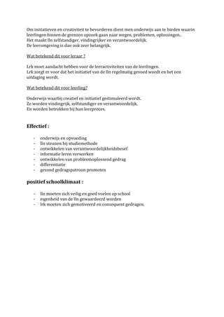 Om initiatieven en creativiteit te bevorderen dient men onderwijs aan te bieden waarin
leerlingen binnen de grenzen opzoek gaan naar wegen, problemen, oplossingen..
Het maakt lln zelfstandiger, vindingrijker en verantwoordelijk.
De leeromgeving is dan ook zeer belangrijk.

Wat betekend dit voor leraar ?

Lrk moet aandacht hebben voor de leeractiviteiten van de leerlingen.
Lrk zorgt er voor dat het initiatief van de lln regelmatig gevoed wordt en het een
uitdaging wordt.

Wat betekend dit voor leerling?

Onderwijs waarbij creatief en initiatief gestimuleerd wordt.
Ze worden vindingrijk, zelfstandiger en verantwoordelijk.
En worden betrokken bij hun leerproces.


Effectief :

   -   onderwijs en opvoeding
   -   lln steunen bij studiemethode
   -   ontwikkelen van verantwoordelijkheidsbesef
   -   informatie leren verwerken
   -   ontwikkelen van probleemoplossend gedrag
   -   differentiatie
   -   gezond gedragspatroon promoten

positief schoolklimaat :

   -   lln moeten zich veilig en goed voelen op school
   -   eigenheid van de lln gewaardeerd worden
   -   lrk moeten zich gemotiveerd en consequent gedragen.
 