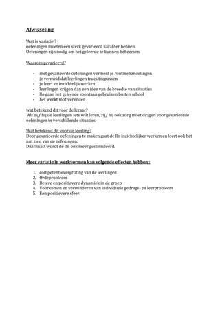 Afwisseling

Wat is variatie ?
oefeningen moeten een sterk gevarieerd karakter hebben.
Oefeningen zijn nodig om het geleerde te kunnen beheersen

Waarom gevarieerd?

   -    met gevarieerde oefeningen vermeid je routinehandelingen
   -    je vermeid dat leerlingen trucs toepassen
   -    je leert ze inzichtelijk werken
   -    leerlingen krijgen dan een idee van de breedte van situaties
   -    lln gaan het geleerde spontaan gebruiken buiten school
   -    het werkt motiverender

wat betekend dit voor de leraar?
Als zij/ hij de leerlingen iets wilt leren, zij/ hij ook zorg moet dragen voor gevarieerde
oefeningen in verschillende situaties

Wat betekend dit voor de leerling?
Door gevarieerde oefeningen te maken gaat de lln inzichtelijker werken en leert ook het
nut zien van de oefeningen.
Daarnaast wordt de lln ook meer gestimuleerd.


Meer variatie in werkvormen kan volgende effecten hebben :

   1.   competentievergroting van de leerlingen
   2.   Ordeprobleem
   3.   Betere en positievere dynamiek in de groep
   4.   Voorkomen en verminderen van individuele gedrags- en leerprobleem
   5.   Een positievere sfeer.
 